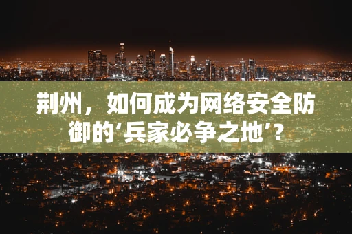 荆州，如何成为网络安全防御的‘兵家必争之地’？