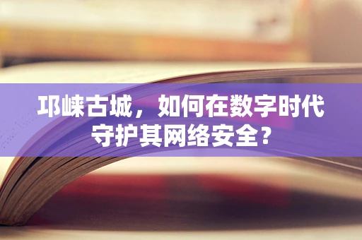 邛崃古城，如何在数字时代守护其网络安全？