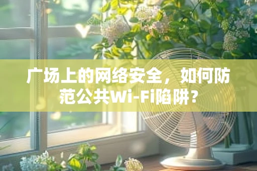 广场上的网络安全，如何防范公共Wi-Fi陷阱？