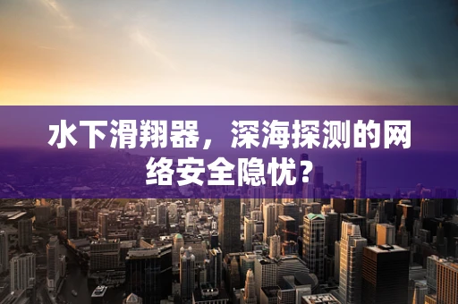 水下滑翔器，深海探测的网络安全隐忧？