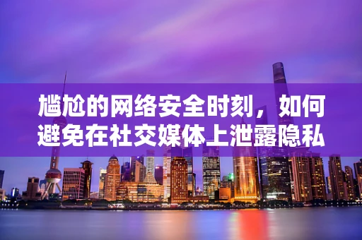 尴尬的网络安全时刻，如何避免在社交媒体上泄露隐私？