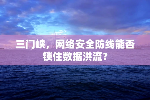 三门峡，网络安全防线能否锁住数据洪流？