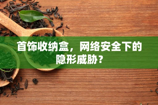 首饰收纳盒，网络安全下的隐形威胁？