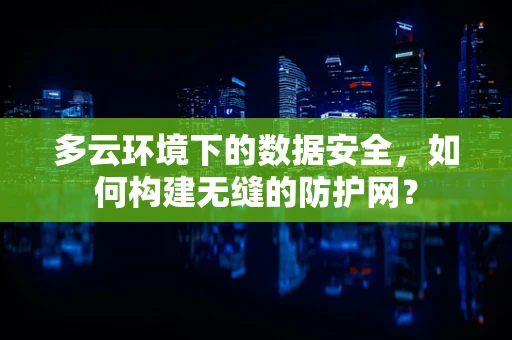 多云环境下的数据安全，如何构建无缝的防护网？