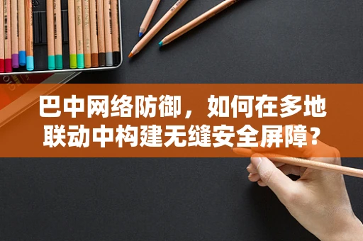 巴中网络防御，如何在多地联动中构建无缝安全屏障？