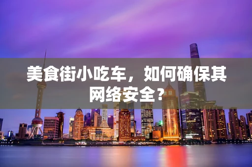 美食街小吃车，如何确保其网络安全？