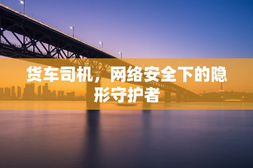 货车司机，网络安全下的隐形守护者