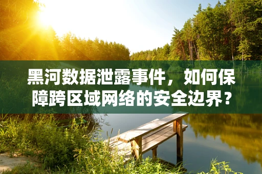 黑河数据泄露事件，如何保障跨区域网络的安全边界？