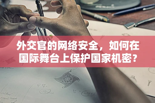 外交官的网络安全，如何在国际舞台上保护国家机密？