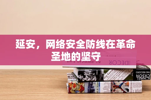 延安，网络安全防线在革命圣地的坚守
