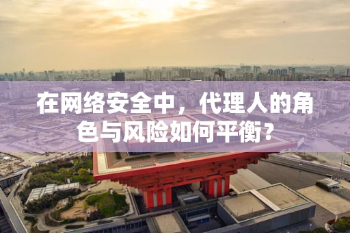在网络安全中，代理人的角色与风险如何平衡？