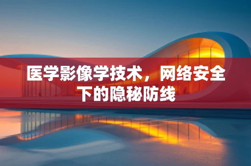 医学影像学技术，网络安全下的隐秘防线