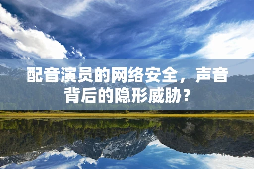 配音演员的网络安全，声音背后的隐形威胁？