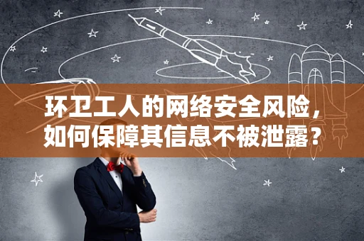 环卫工人的网络安全风险，如何保障其信息不被泄露？