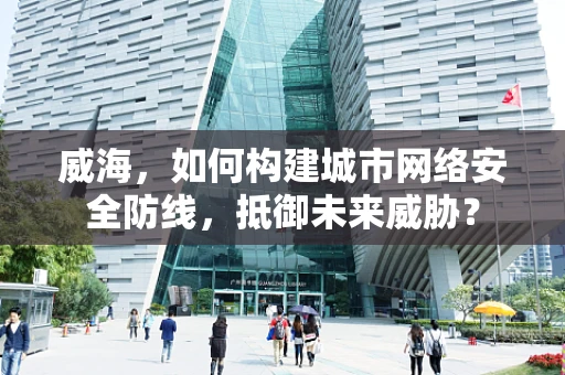 威海，如何构建城市网络安全防线，抵御未来威胁？