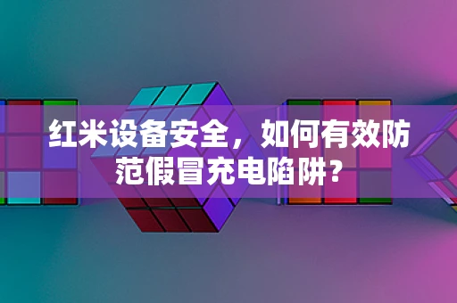 红米设备安全，如何有效防范假冒充电陷阱？