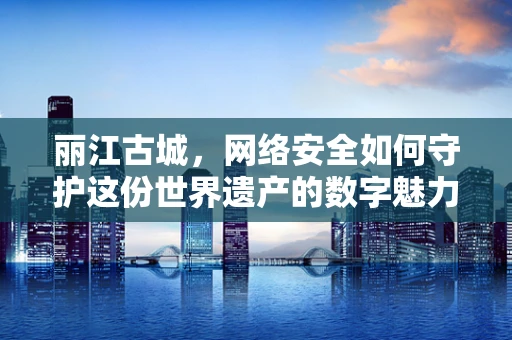 丽江古城，网络安全如何守护这份世界遗产的数字魅力？