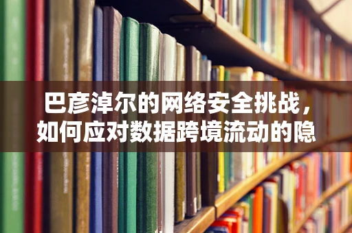 巴彦淖尔的网络安全挑战，如何应对数据跨境流动的隐忧？
