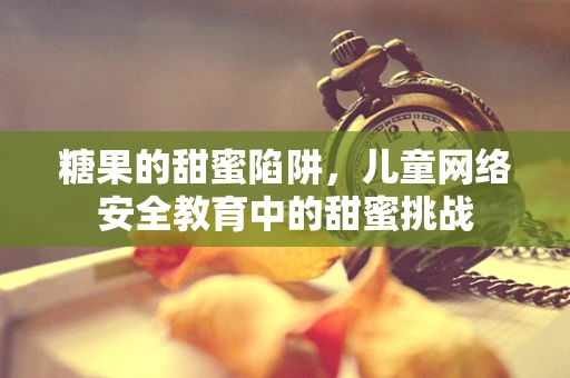 糖果的甜蜜陷阱，儿童网络安全教育中的甜蜜挑战