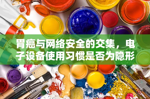 胃癌与网络安全的交集，电子设备使用习惯是否为隐形风险因素？