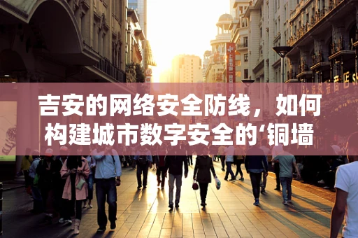 吉安的网络安全防线，如何构建城市数字安全的‘铜墙铁壁’？