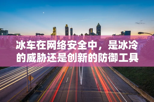 冰车在网络安全中，是冰冷的威胁还是创新的防御工具？
