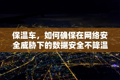 保温车，如何确保在网络安全威胁下的数据安全不降温？