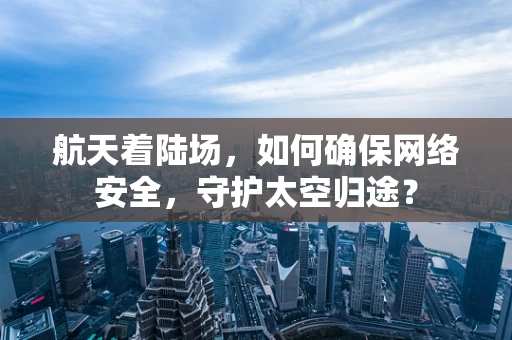航天着陆场，如何确保网络安全，守护太空归途？