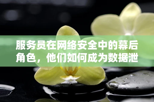 服务员在网络安全中的幕后角色，他们如何成为数据泄露的帮凶？
