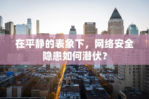 在平静的表象下，网络安全隐患如何潜伏？