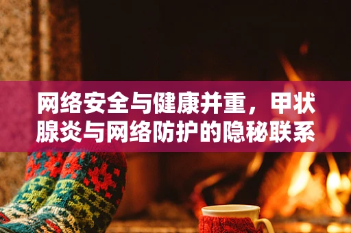 网络安全与健康并重，甲状腺炎与网络防护的隐秘联系？