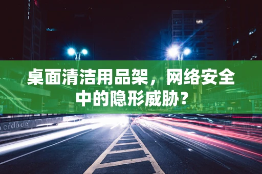 桌面清洁用品架，网络安全中的隐形威胁？