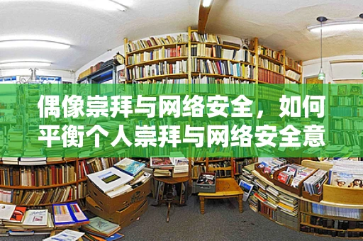 偶像崇拜与网络安全，如何平衡个人崇拜与网络安全意识？