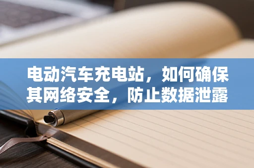 电动汽车充电站，如何确保其网络安全，防止数据泄露与攻击？