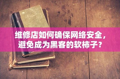 维修店如何确保网络安全，避免成为黑客的软柿子？