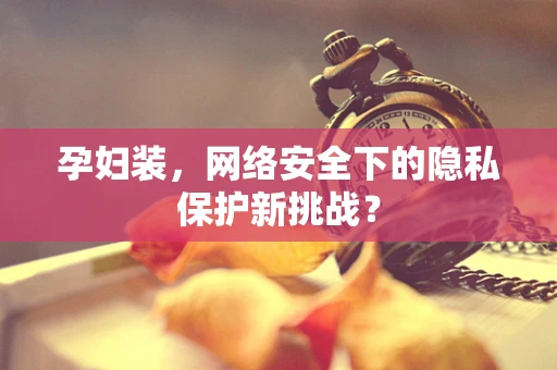 孕妇装，网络安全下的隐私保护新挑战？