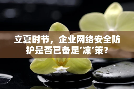 立夏时节，企业网络安全防护是否已备足‘凉’策？