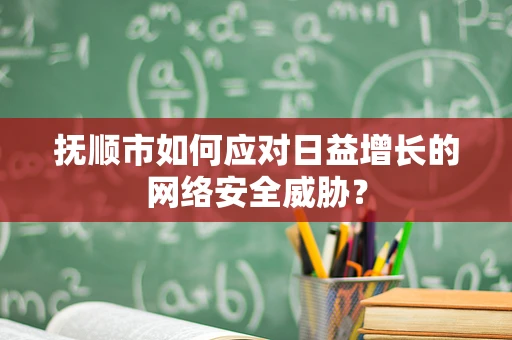 抚顺市如何应对日益增长的网络安全威胁？