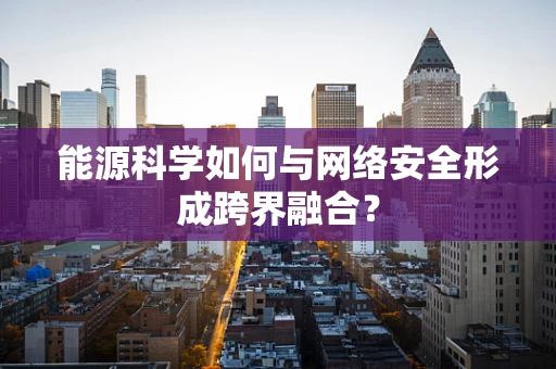 能源科学如何与网络安全形成跨界融合？