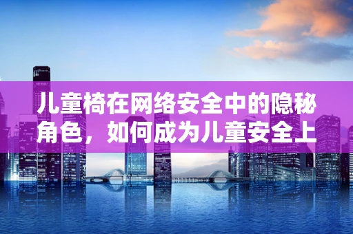 儿童椅在网络安全中的隐秘角色，如何成为儿童安全上网的守护者？