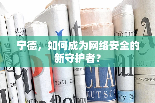 宁德，如何成为网络安全的新守护者？