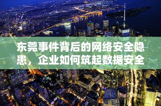 东莞事件背后的网络安全隐患，企业如何筑起数据安全防线？