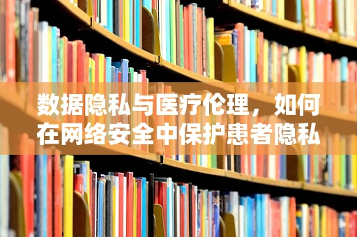 数据隐私与医疗伦理，如何在网络安全中保护患者隐私？