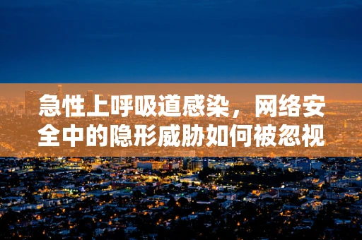 急性上呼吸道感染，网络安全中的隐形威胁如何被忽视？