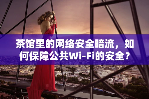 茶馆里的网络安全暗流，如何保障公共Wi-Fi的安全？
