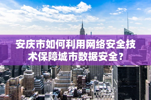 安庆市如何利用网络安全技术保障城市数据安全？