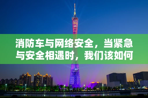 消防车与网络安全，当紧急与安全相遇时，我们该如何保障？