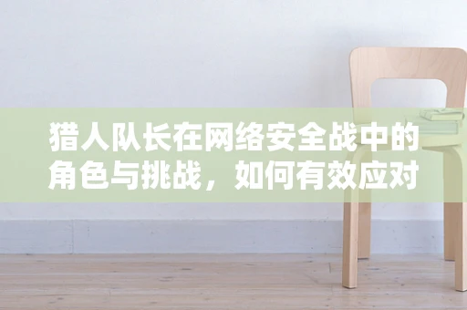 猎人队长在网络安全战中的角色与挑战，如何有效应对高级威胁？