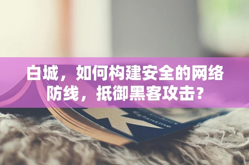 白城，如何构建安全的网络防线，抵御黑客攻击？