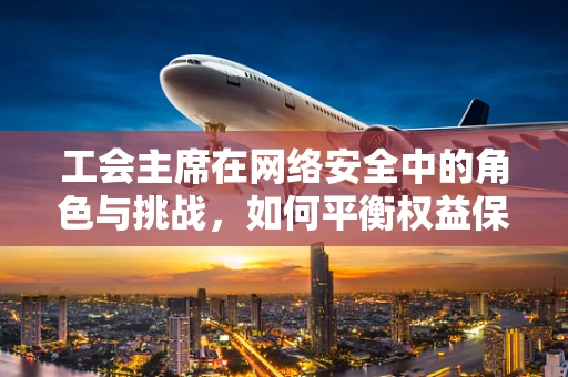 工会主席在网络安全中的角色与挑战，如何平衡权益保护与安全防护？